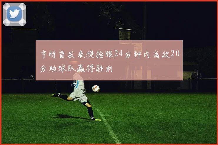 亨特首发表现抢眼24分钟内高效20分助球队赢得胜利