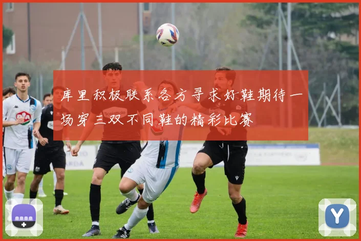 库里积极联系各方寻求好鞋期待一场穿三双不同鞋的精彩比赛