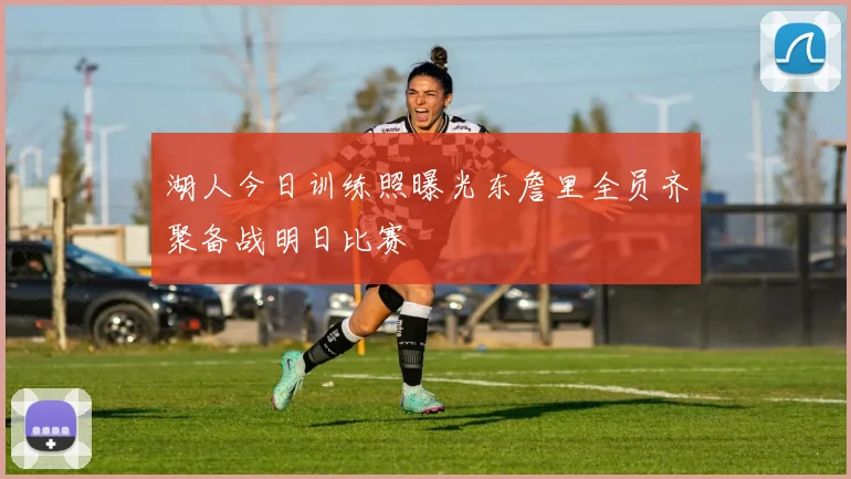 湖人今日训练照曝光东詹里全员齐聚备战明日比赛