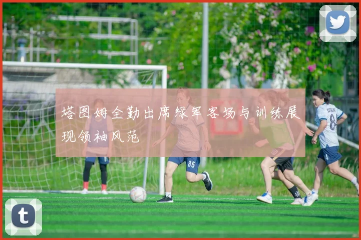 塔图姆全勤出席绿军客场与训练展现领袖风范