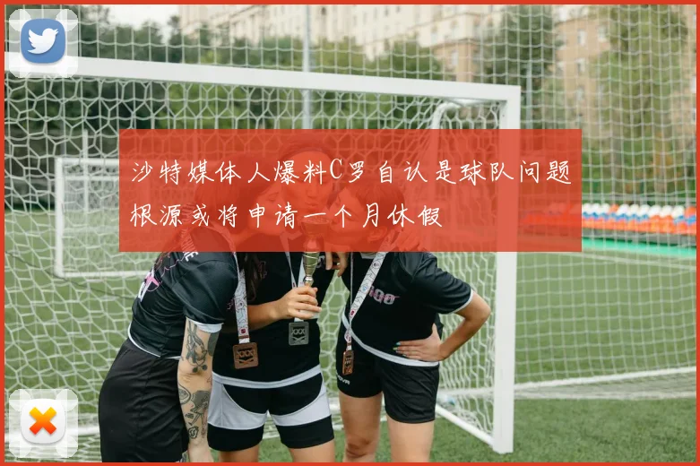 沙特媒体人爆料C罗自认是球队问题根源或将申请一个月休假