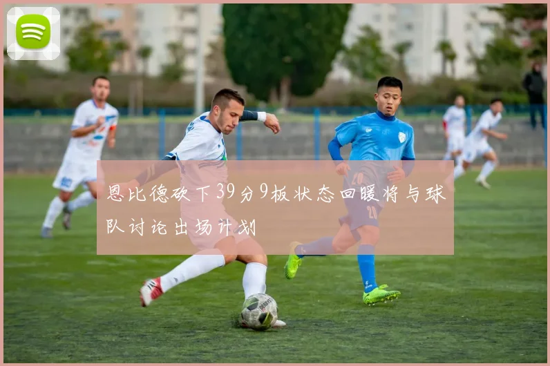 恩比德砍下39分9板状态回暖将与球队讨论出场计划