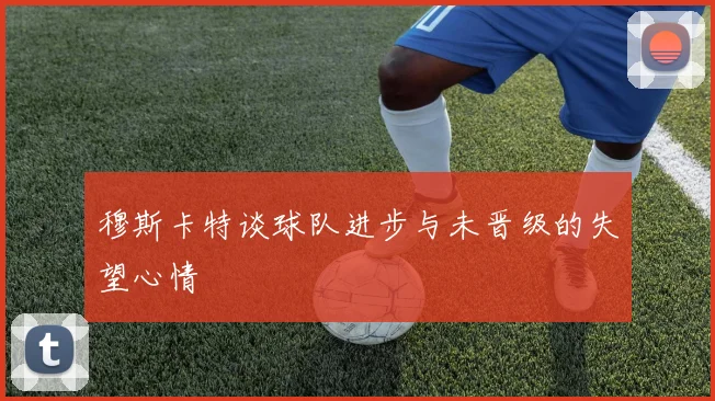 穆斯卡特谈球队进步与未晋级的失望心情