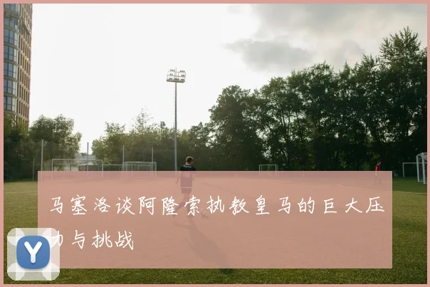 马塞洛谈阿隆索执教皇马的巨大压力与挑战
