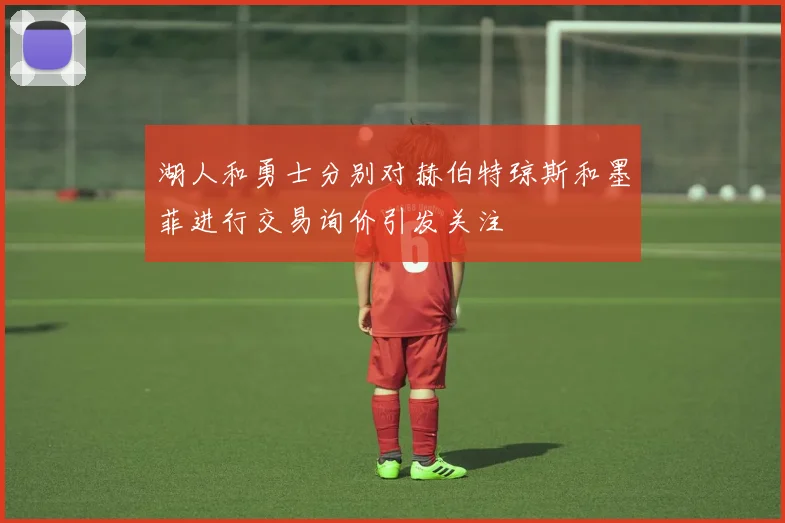 湖人和勇士分别对赫伯特琼斯和墨菲进行交易询价引发关注