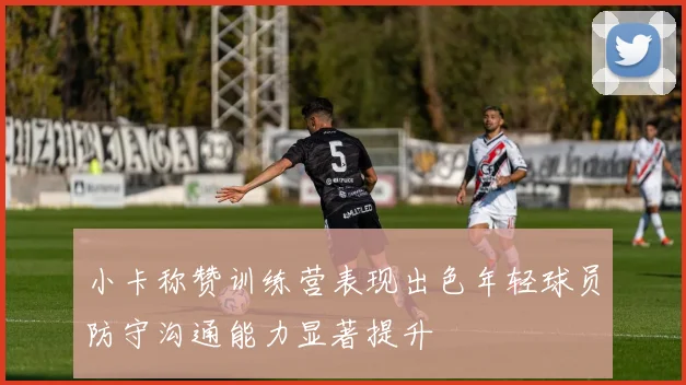 小卡称赞训练营表现出色年轻球员防守沟通能力显著提升