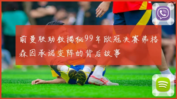 前曼联助教揭秘99年欧冠决赛弗格森因承诺变阵的背后故事