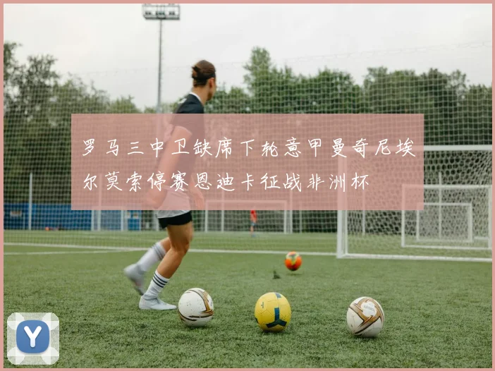 罗马三中卫缺席下轮意甲曼奇尼埃尔莫索停赛恩迪卡征战非洲杯