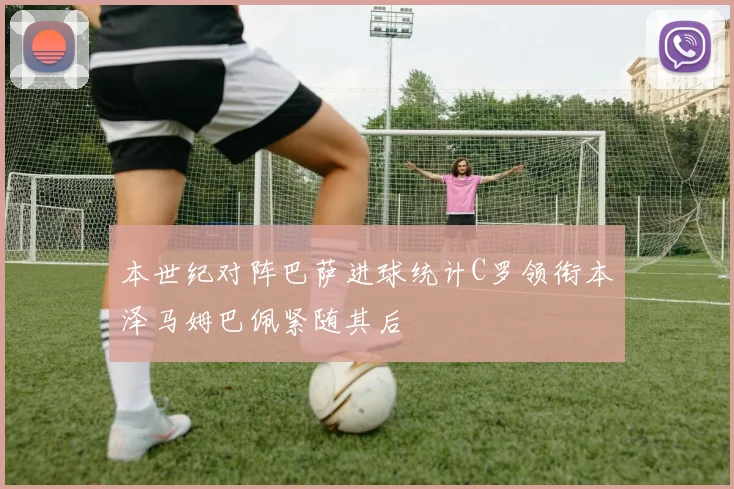 本世纪对阵巴萨进球统计C罗领衔本泽马姆巴佩紧随其后