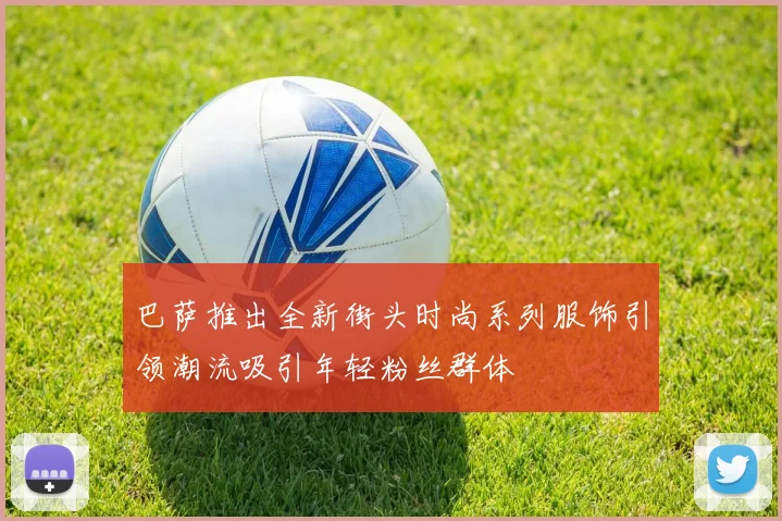 巴萨推出全新街头时尚系列服饰引领潮流吸引年轻粉丝群体