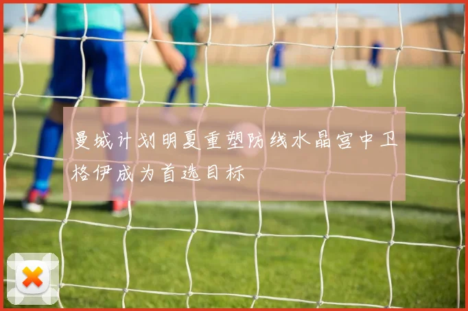曼城计划明夏重塑防线水晶宫中卫格伊成为首选目标