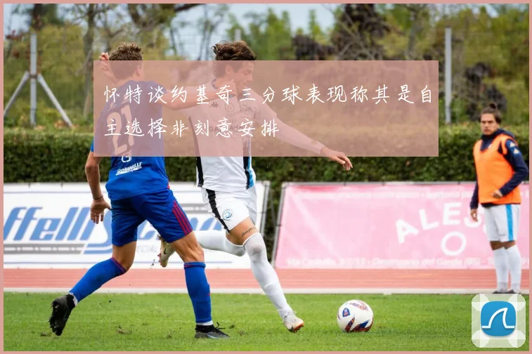 怀特谈约基奇三分球表现称其是自主选择非刻意安排
