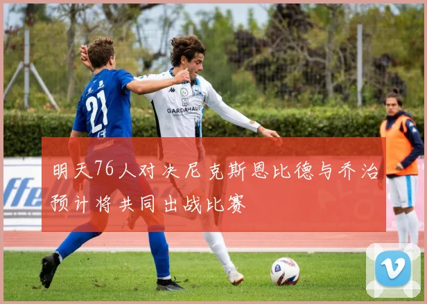 明天76人对决尼克斯恩比德与乔治预计将共同出战比赛