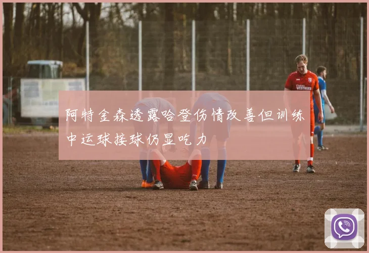 阿特金森透露哈登伤情改善但训练中运球接球仍显吃力