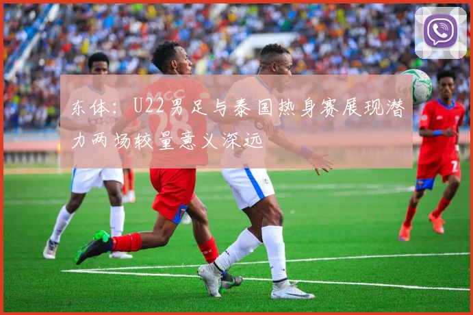 东体：U22男足与泰国热身赛展现潜力两场较量意义深远