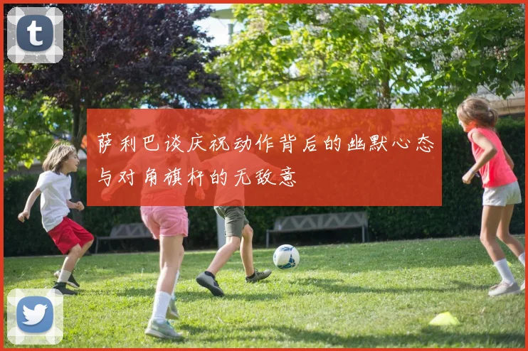 萨利巴谈庆祝动作背后的幽默心态与对角旗杆的无敌意