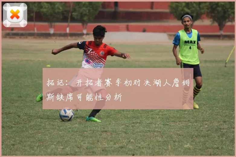 拓记：开拓者赛季初对决湖人詹姆斯缺席可能性分析