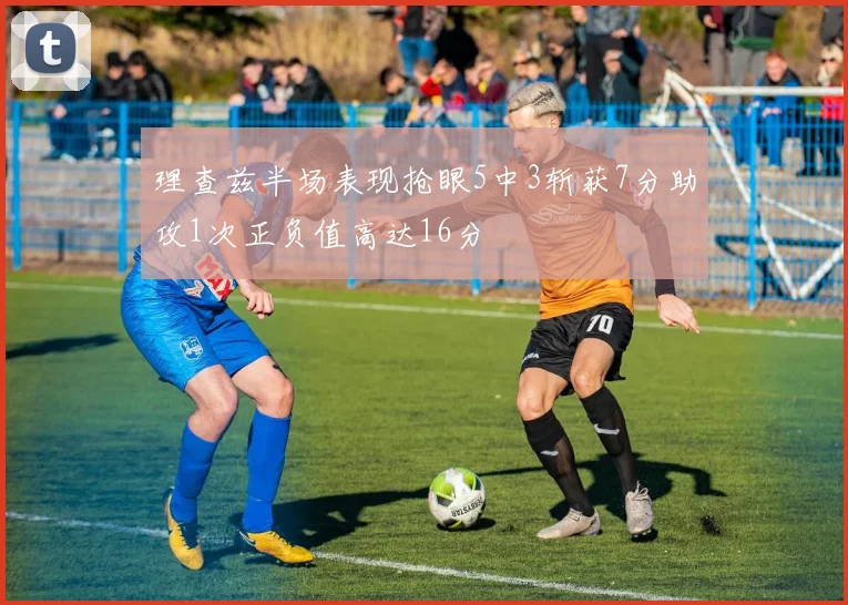 理查兹半场表现抢眼5中3斩获7分助攻1次正负值高达16分