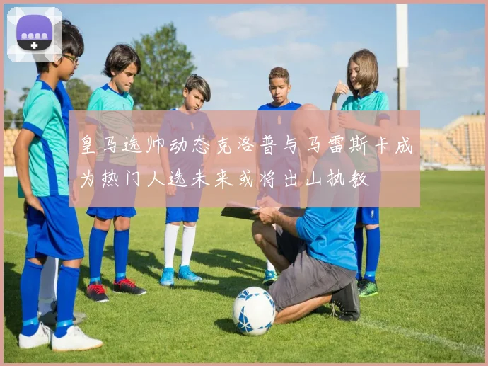 皇马选帅动态克洛普与马雷斯卡成为热门人选未来或将出山执教