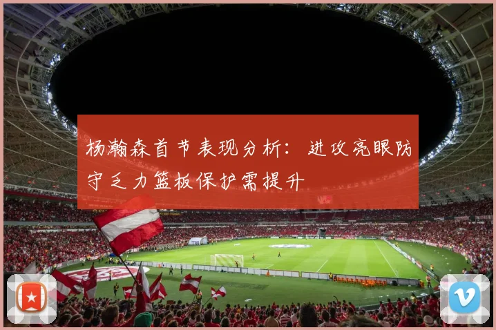 杨瀚森首节表现分析：进攻亮眼防守乏力篮板保护需提升