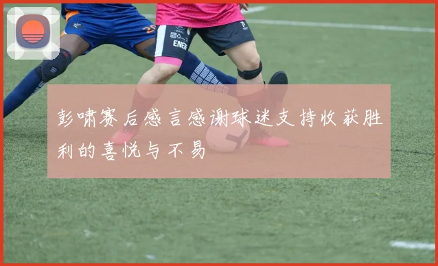 彭啸赛后感言感谢球迷支持收获胜利的喜悦与不易