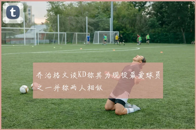 乔治格文谈KD称其为现役最爱球员之一并称两人相似