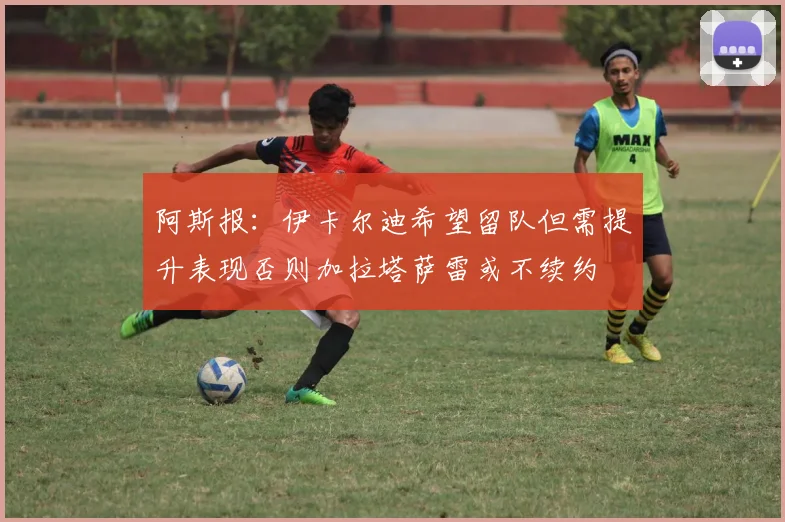 阿斯报：伊卡尔迪希望留队但需提升表现否则加拉塔萨雷或不续约